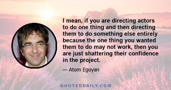 I mean, if you are directing actors to do one thing and then directing them to do something else entirely because the one thing you wanted them to do may not work, then you are just shattering their confidence in the