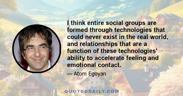 I think entire social groups are formed through technologies that could never exist in the real world, and relationships that are a function of these technologies' ability to accelerate feeling and emotional contact.