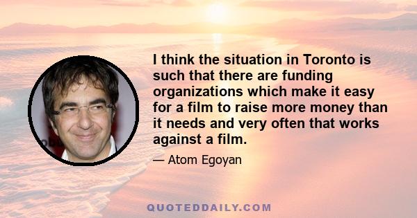 I think the situation in Toronto is such that there are funding organizations which make it easy for a film to raise more money than it needs and very often that works against a film.