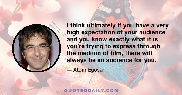 I think ultimately if you have a very high expectation of your audience and you know exactly what it is you're trying to express through the medium of film, there will always be an audience for you.