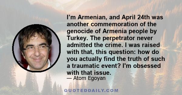 I’m Armenian, and April 24th was another commemoration of the genocide of Armenia people by Turkey. The perpetrator never admitted the crime. I was raised with that, this question: how do you actually find the truth of