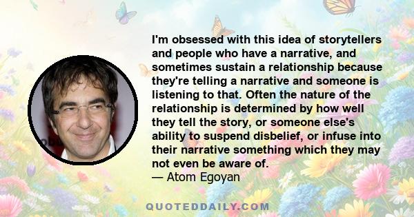 I'm obsessed with this idea of storytellers and people who have a narrative, and sometimes sustain a relationship because they're telling a narrative and someone is listening to that. Often the nature of the