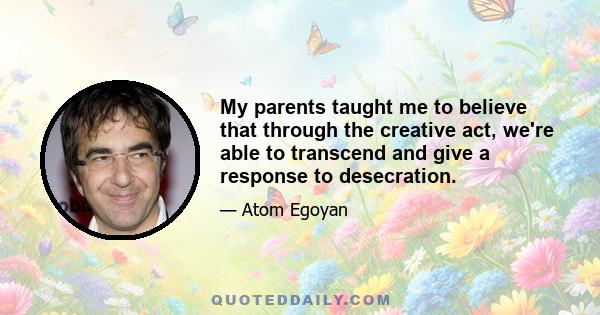 My parents taught me to believe that through the creative act, we're able to transcend and give a response to desecration.