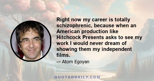 Right now my career is totally schizophrenic, because when an American production like Hitchcock Presents asks to see my work I would never dream of showing them my independent films.