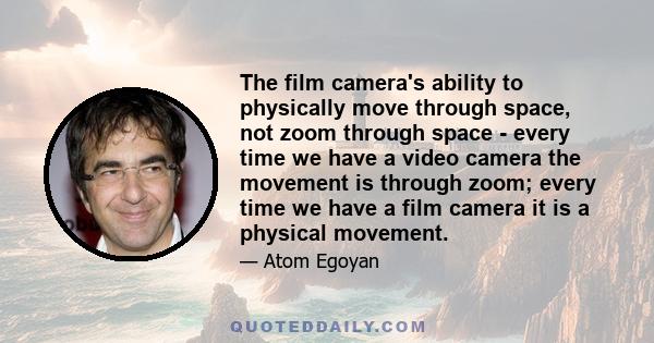 The film camera's ability to physically move through space, not zoom through space - every time we have a video camera the movement is through zoom; every time we have a film camera it is a physical movement.