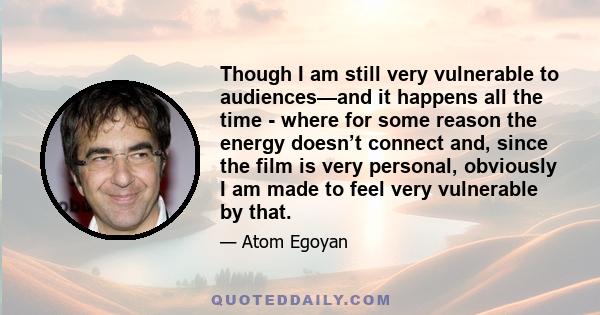 Though I am still very vulnerable to audiences—and it happens all the time - where for some reason the energy doesn’t connect and, since the film is very personal, obviously I am made to feel very vulnerable by that.