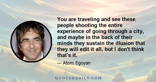 You are traveling and see these people shooting the entire experience of going through a city, and maybe in the back of their minds they sustain the illusion that they will edit it all, but I don't think that's it.