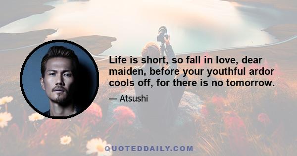 Life is short, so fall in love, dear maiden, before your youthful ardor cools off, for there is no tomorrow.