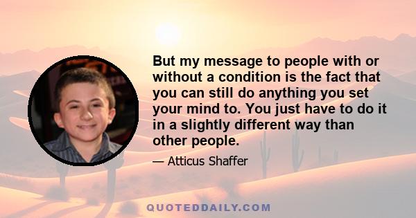 But my message to people with or without a condition is the fact that you can still do anything you set your mind to. You just have to do it in a slightly different way than other people.