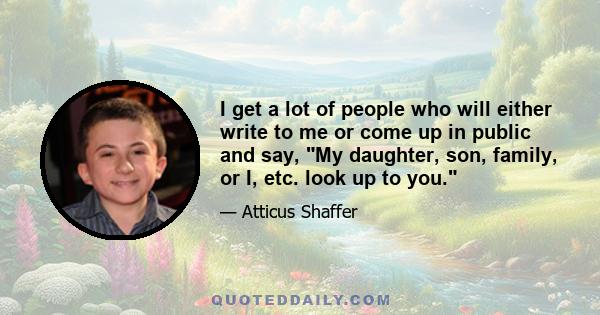 I get a lot of people who will either write to me or come up in public and say, My daughter, son, family, or I, etc. look up to you.