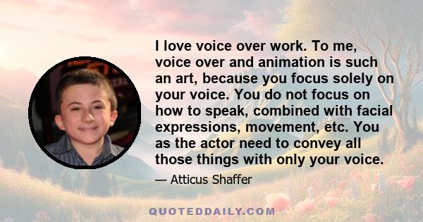 I love voice over work. To me, voice over and animation is such an art, because you focus solely on your voice. You do not focus on how to speak, combined with facial expressions, movement, etc. You as the actor need to 