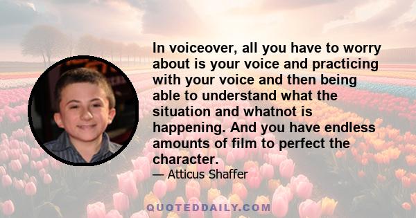 In voiceover, all you have to worry about is your voice and practicing with your voice and then being able to understand what the situation and whatnot is happening. And you have endless amounts of film to perfect the