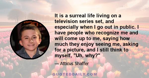 It is a surreal life living on a television series set, and especially when I go out in public. I have people who recognize me and will come up to me, saying how much they enjoy seeing me, asking for a picture, and I