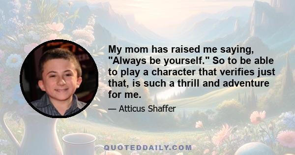 My mom has raised me saying, Always be yourself. So to be able to play a character that verifies just that, is such a thrill and adventure for me.