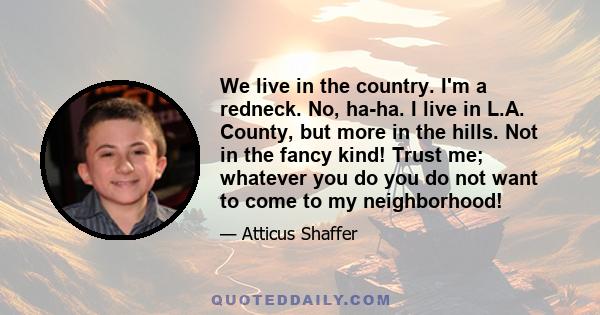 We live in the country. I'm a redneck. No, ha-ha. I live in L.A. County, but more in the hills. Not in the fancy kind! Trust me; whatever you do you do not want to come to my neighborhood!