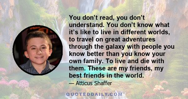 You don’t read, you don’t understand. You don’t know what it’s like to live in different worlds, to travel on great adventures through the galaxy with people you know better than you know your own family. To live and