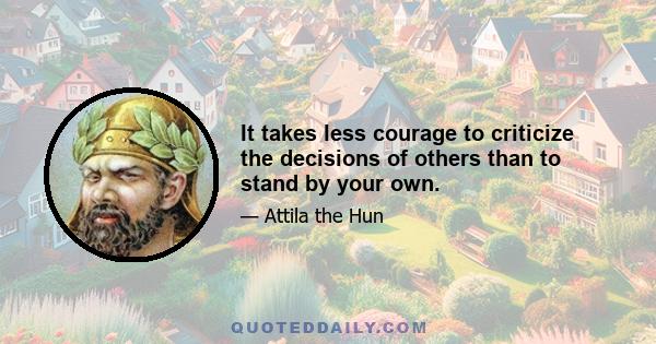 It takes less courage to criticize the decisions of others than to stand by your own.