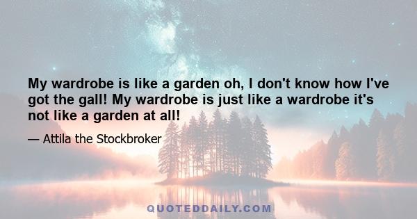 My wardrobe is like a garden oh, I don't know how I've got the gall! My wardrobe is just like a wardrobe it's not like a garden at all!