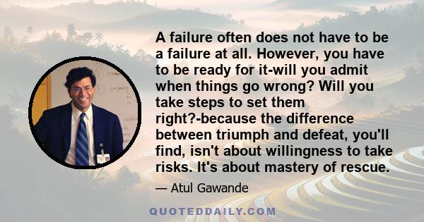 A failure often does not have to be a failure at all. However, you have to be ready for it-will you admit when things go wrong? Will you take steps to set them right?-because the difference between triumph and defeat,