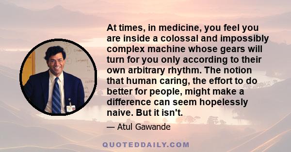 At times, in medicine, you feel you are inside a colossal and impossibly complex machine whose gears will turn for you only according to their own arbitrary rhythm. The notion that human caring, the effort to do better