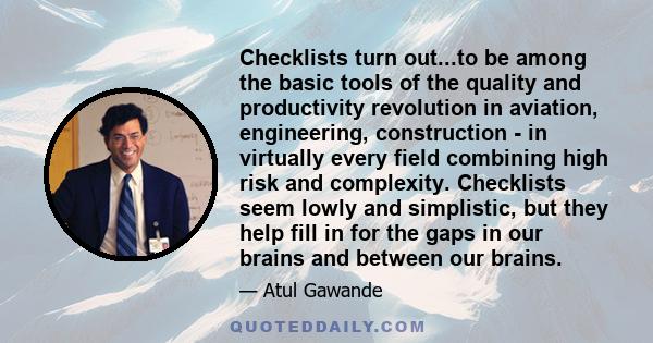 Checklists turn out...to be among the basic tools of the quality and productivity revolution in aviation, engineering, construction - in virtually every field combining high risk and complexity. Checklists seem lowly