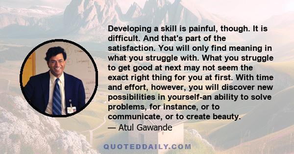 Developing a skill is painful, though. It is difficult. And that's part of the satisfaction. You will only find meaning in what you struggle with. What you struggle to get good at next may not seem the exact right thing 