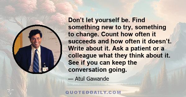 Don’t let yourself be. Find something new to try, something to change. Count how often it succeeds and how often it doesn’t. Write about it. Ask a patient or a colleague what they think about it. See if you can keep the 