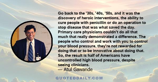 Go back to the '30s, '40s, '50s, and it was the discovery of heroic interventions, the ability to cure people with penicillin or do an operation to stop disease that was what saved the day. Primary care physicians