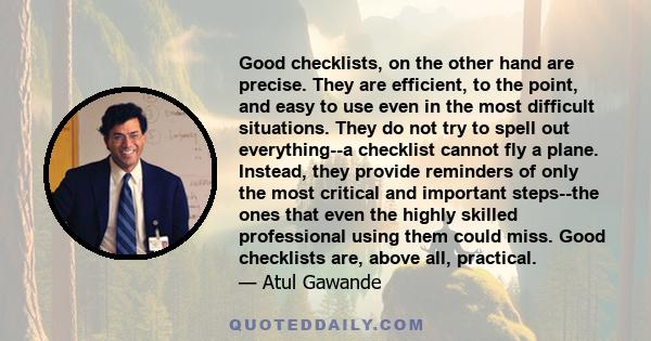 Good checklists, on the other hand are precise. They are efficient, to the point, and easy to use even in the most difficult situations. They do not try to spell out everything--a checklist cannot fly a plane. Instead,