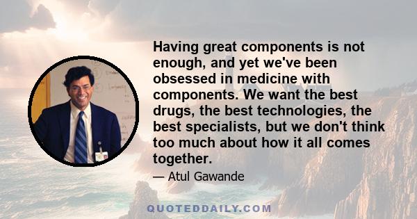 Having great components is not enough, and yet we've been obsessed in medicine with components. We want the best drugs, the best technologies, the best specialists, but we don't think too much about how it all comes