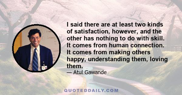 I said there are at least two kinds of satisfaction, however, and the other has nothing to do with skill. It comes from human connection. It comes from making others happy, understanding them, loving them.