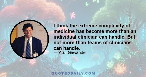 I think the extreme complexity of medicine has become more than an individual clinician can handle. But not more than teams of clinicians can handle.