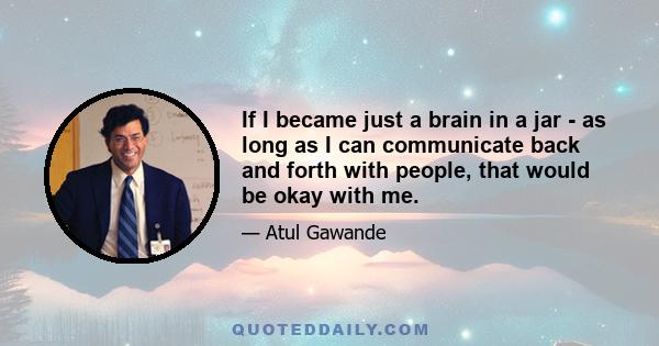 If I became just a brain in a jar - as long as I can communicate back and forth with people, that would be okay with me.