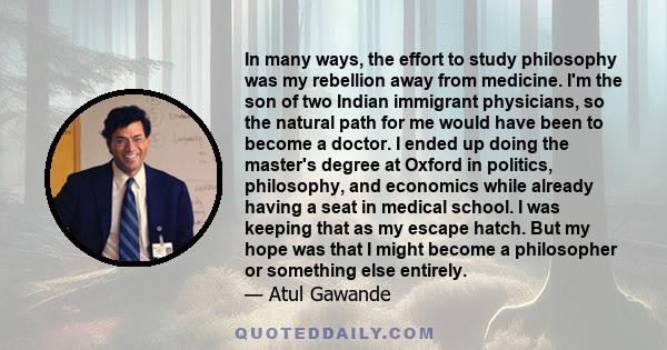 In many ways, the effort to study philosophy was my rebellion away from medicine. I'm the son of two Indian immigrant physicians, so the natural path for me would have been to become a doctor. I ended up doing the