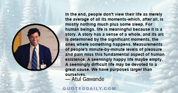 In the end, people don't view their life as merely the average of all its moments-which, after all, is mostly nothing much plus some sleep. For human beings, life is meaningful because it is a story. A story has a sense 