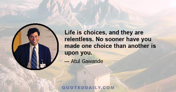 Life is choices, and they are relentless. No sooner have you made one choice than another is upon you.