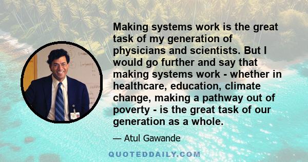 Making systems work is the great task of my generation of physicians and scientists. But I would go further and say that making systems work - whether in healthcare, education, climate change, making a pathway out of