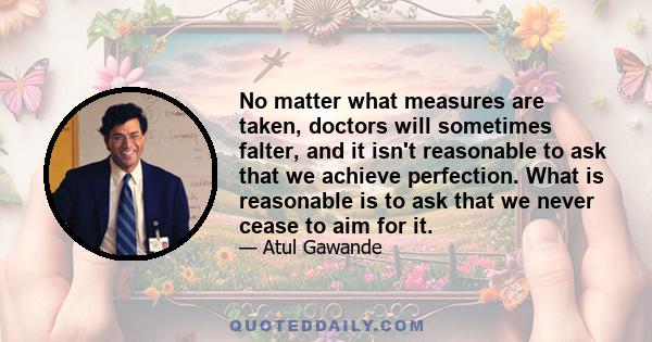 No matter what measures are taken, doctors will sometimes falter, and it isn't reasonable to ask that we achieve perfection. What is reasonable is to ask that we never cease to aim for it.