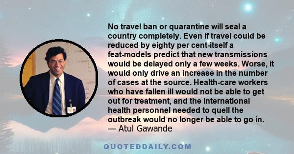 No travel ban or quarantine will seal a country completely. Even if travel could be reduced by eighty per cent-itself a feat-models predict that new transmissions would be delayed only a few weeks. Worse, it would only