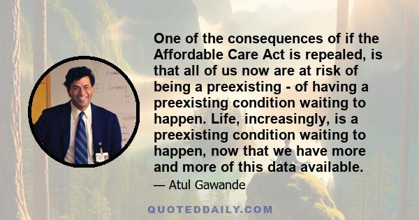 One of the consequences of if the Affordable Care Act is repealed, is that all of us now are at risk of being a preexisting - of having a preexisting condition waiting to happen. Life, increasingly, is a preexisting