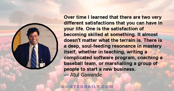 Over time I learned that there are two very different satisfactions that you can have in your life. One is the satisfaction of becoming skilled at something. It almost doesn't matter what the terrain is. There is a