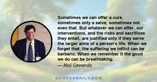 Sometimes we can offer a cure, sometimes only a salve, sometimes not even that. But whatever we can offer, our interventions, and the risks and sacrifices they entail, are justified only if they serve the larger aims of 