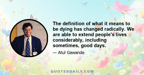 The definition of what it means to be dying has changed radically. We are able to extend people's lives considerably, including sometimes, good days.