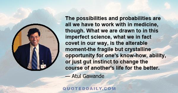 The possibilities and probabilities are all we have to work with in medicine, though. What we are drawn to in this imperfect science, what we in fact covet in our way, is the alterable moment-the fragile but crystalline 