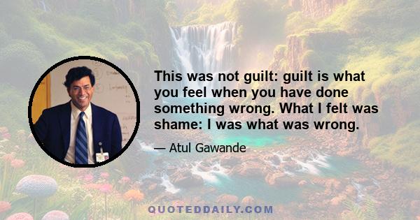 This was not guilt: guilt is what you feel when you have done something wrong. What I felt was shame: I was what was wrong.