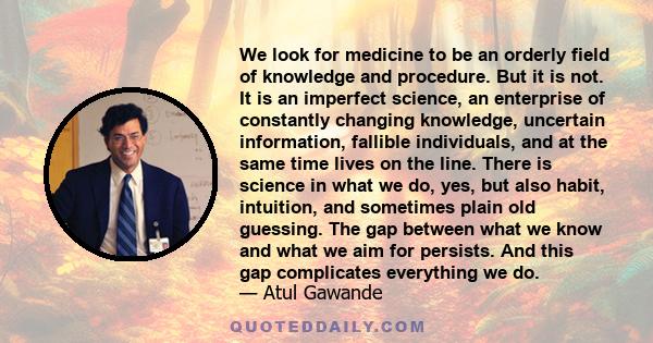 We look for medicine to be an orderly field of knowledge and procedure. But it is not. It is an imperfect science, an enterprise of constantly changing knowledge, uncertain information, fallible individuals, and at the