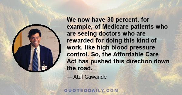 We now have 30 percent, for example, of Medicare patients who are seeing doctors who are rewarded for doing this kind of work, like high blood pressure control. So, the Affordable Care Act has pushed this direction down 