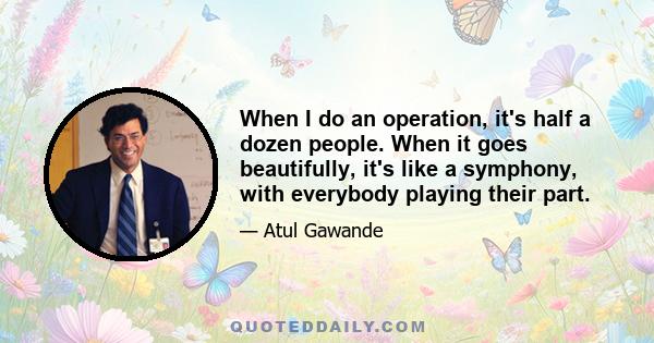 When I do an operation, it's half a dozen people. When it goes beautifully, it's like a symphony, with everybody playing their part.