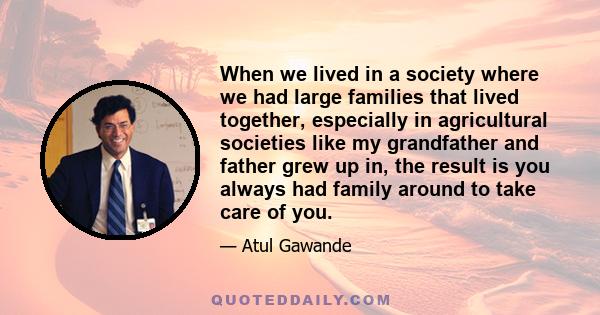 When we lived in a society where we had large families that lived together, especially in agricultural societies like my grandfather and father grew up in, the result is you always had family around to take care of you.