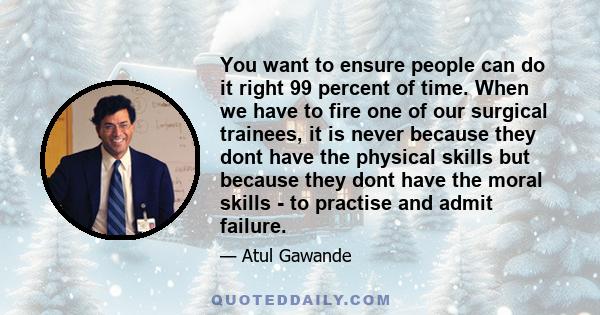 You want to ensure people can do it right 99 percent of time. When we have to fire one of our surgical trainees, it is never because they dont have the physical skills but because they dont have the moral skills - to